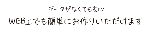 データがなくても安心 WEB上でも簡単にお作りいただけます