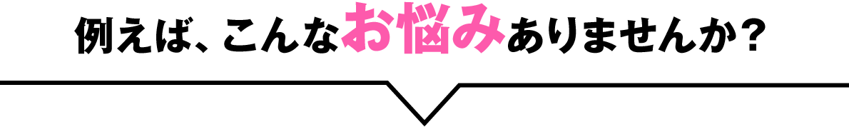 例えば、こんなお悩みありませんか？